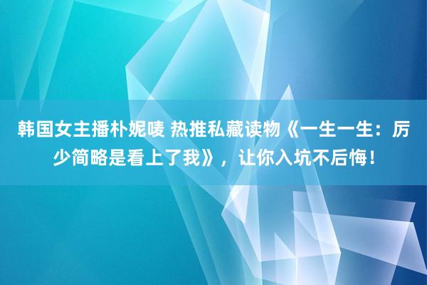 韩国女主播朴妮唛 热推私藏读物《一生一生：厉少简略是看上了我》，让你入坑不后悔！