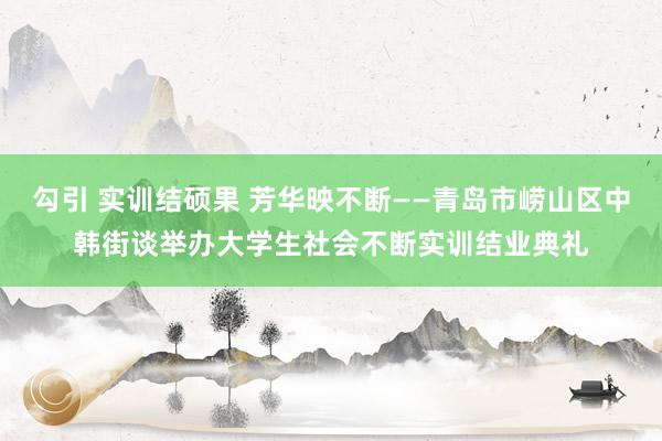 勾引 实训结硕果 芳华映不断——青岛市崂山区中韩街谈举办大学生社会不断实训结业典礼