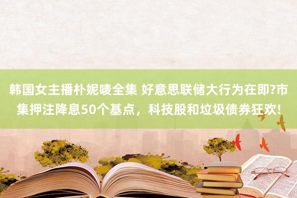 韩国女主播朴妮唛全集 好意思联储大行为在即?市集押注降息50个基点，科技股和垃圾债券狂欢!