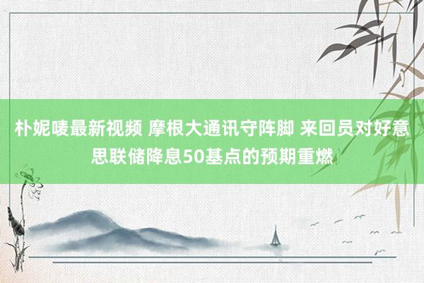 朴妮唛最新视频 摩根大通讯守阵脚 来回员对好意思联储降息50基点的预期重燃