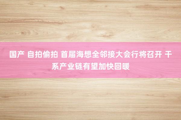 国产 自拍偷拍 首届海想全邻接大会行将召开 干系产业链有望加快回暖