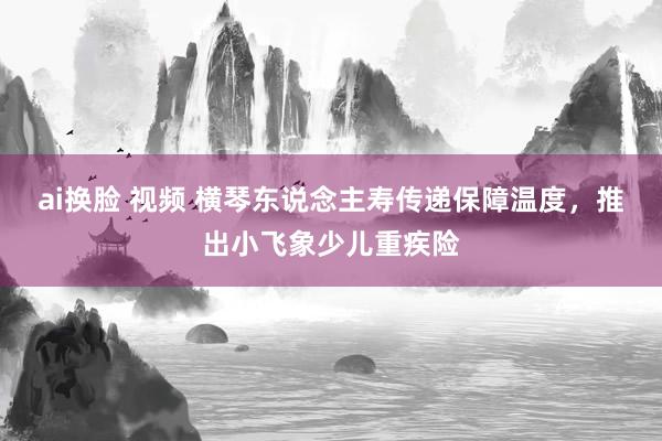 ai换脸 视频 横琴东说念主寿传递保障温度，推出小飞象少儿重疾险