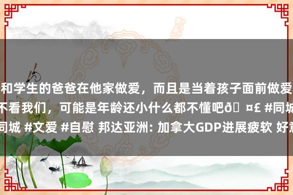 和学生的爸爸在他家做爱，而且是当着孩子面前做爱，太刺激了，孩子完全不看我们，可能是年龄还小什么都不懂吧🤣 #同城 #文爱 #自慰 邦达亚洲: 加拿大GDP进展疲软 好意思元/加元小幅收涨