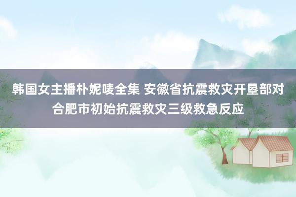 韩国女主播朴妮唛全集 安徽省抗震救灾开垦部对合肥市初始抗震救灾三级救急反应