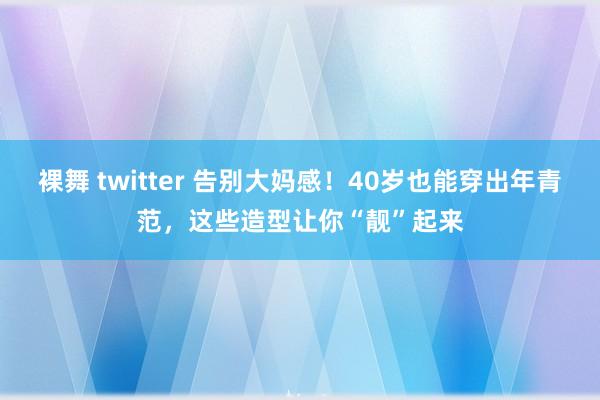 裸舞 twitter 告别大妈感！40岁也能穿出年青范，这些造型让你“靓”起来