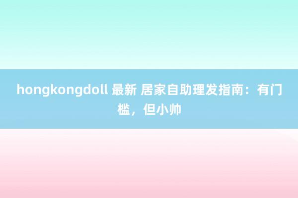 hongkongdoll 最新 居家自助理发指南：有门槛，但小帅