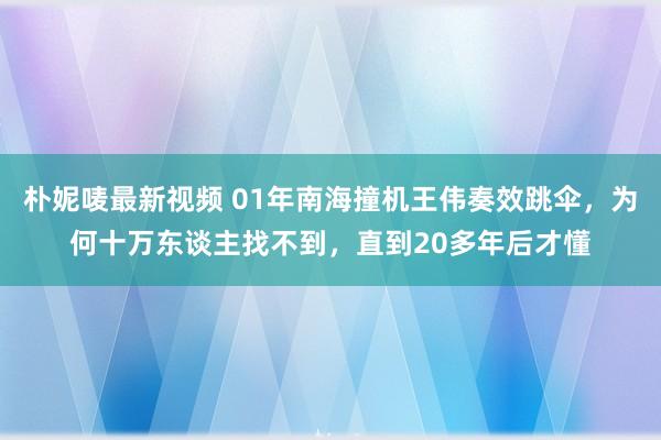 朴妮唛最新视频 01年南海撞机王伟奏效跳伞，为何十万东谈主找不到，直到20多年后才懂