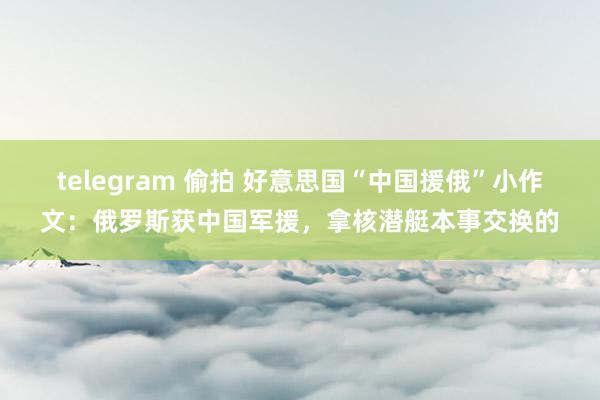 telegram 偷拍 好意思国“中国援俄”小作文：俄罗斯获中国军援，拿核潜艇本事交换的