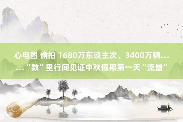 心电图 偷拍 1680万东谈主次、3400万辆……“数”里行间见证中秋假期第一天“流量”