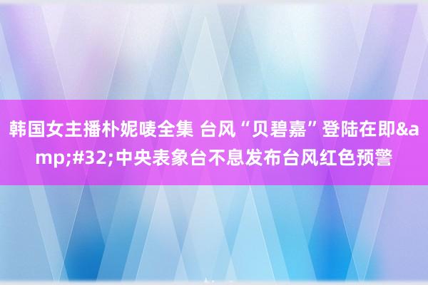 韩国女主播朴妮唛全集 台风“贝碧嘉”登陆在即&#32;中央表象台不息发布台风红色预警