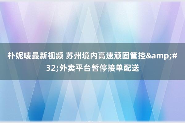 朴妮唛最新视频 苏州境内高速顽固管控&#32;外卖平台暂停接单配送