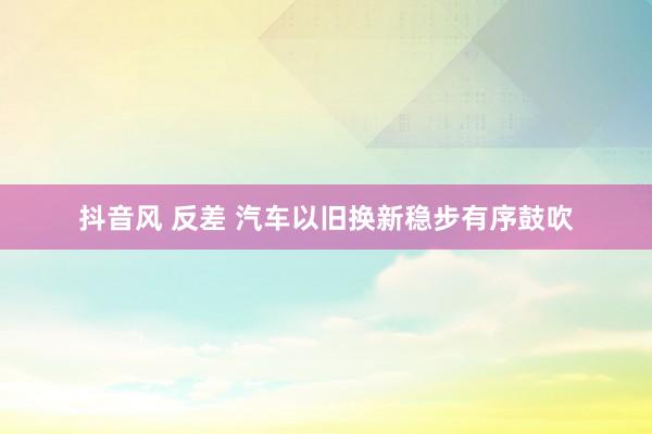 抖音风 反差 汽车以旧换新稳步有序鼓吹