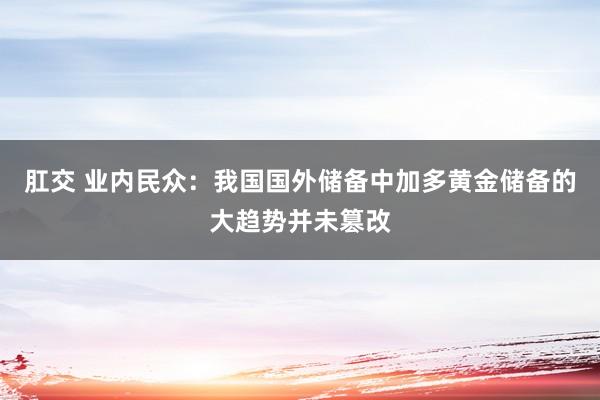 肛交 业内民众：我国国外储备中加多黄金储备的大趋势并未篡改