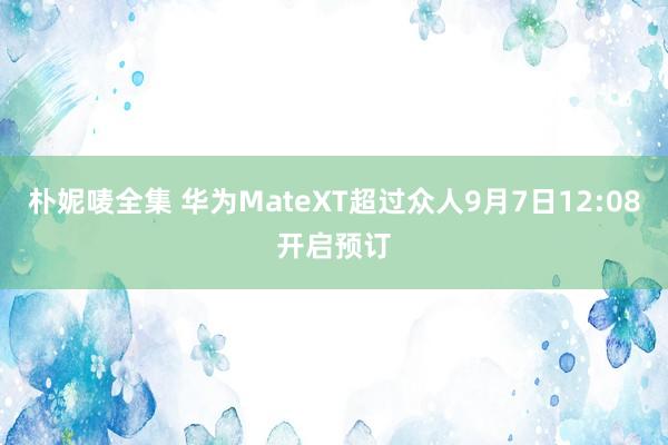 朴妮唛全集 华为MateXT超过众人9月7日12:08开启预订