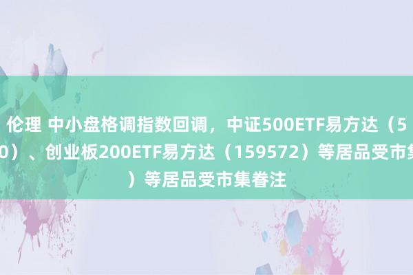 伦理 中小盘格调指数回调，中证500ETF易方达（510580）、创业板200ETF易方达（159572）等居品受市集眷注