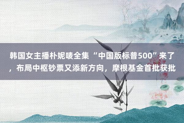 韩国女主播朴妮唛全集 “中国版标普500”来了，布局中枢钞票又添新方向，摩根基金首批获批