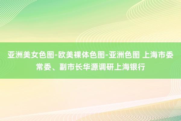 亚洲美女色图-欧美裸体色图-亚洲色图 上海市委常委、副市长华源调研上海银行