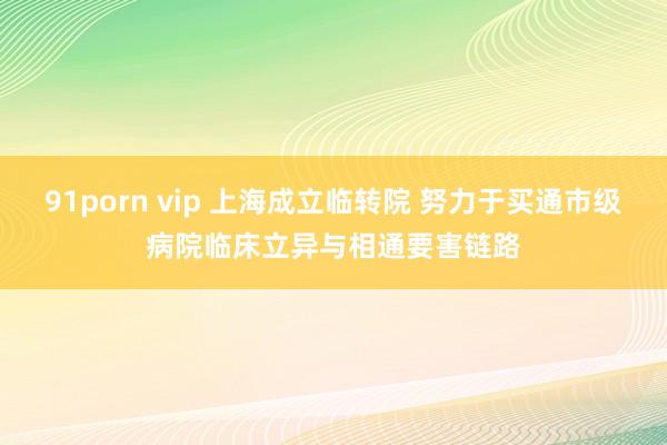 91porn vip 上海成立临转院 努力于买通市级病院临床立异与相通要害链路