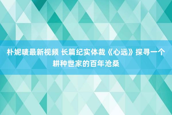 朴妮唛最新视频 长篇纪实体裁《心远》探寻一个耕种世家的百年沧桑