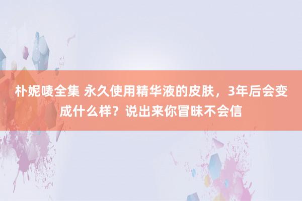 朴妮唛全集 永久使用精华液的皮肤，3年后会变成什么样？说出来你冒昧不会信