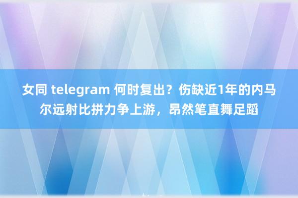 女同 telegram 何时复出？伤缺近1年的内马尔远射比拼力争上游，昂然笔直舞足蹈