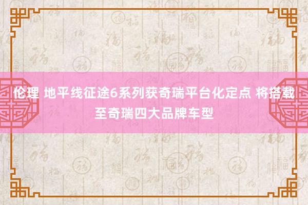 伦理 地平线征途6系列获奇瑞平台化定点 将搭载至奇瑞四大品牌车型