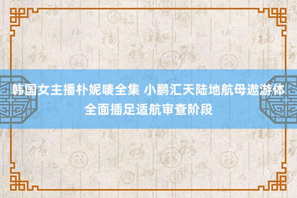 韩国女主播朴妮唛全集 小鹏汇天陆地航母遨游体全面插足适航审查阶段