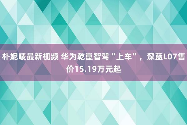 朴妮唛最新视频 华为乾崑智驾“上车”，深蓝L07售价15.19万元起