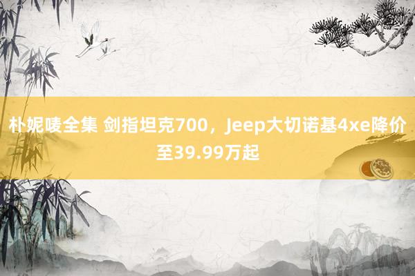 朴妮唛全集 剑指坦克700，Jeep大切诺基4xe降价至39.99万起