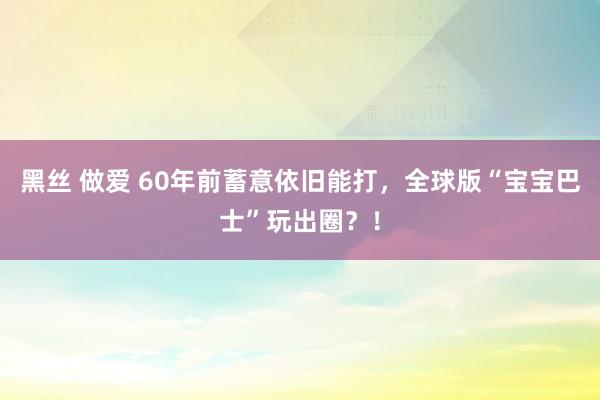 黑丝 做爱 60年前蓄意依旧能打，全球版“宝宝巴士”玩出圈？！