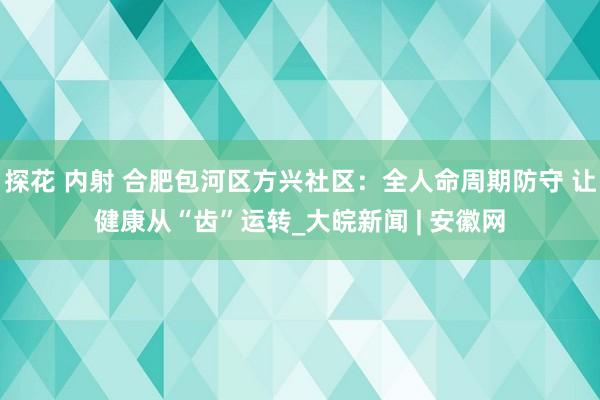 探花 内射 合肥包河区方兴社区：全人命周期防守 让健康从“齿”运转_大皖新闻 | 安徽网