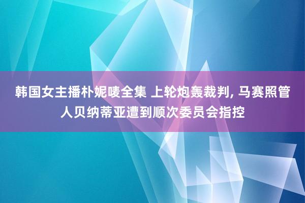 韩国女主播朴妮唛全集 上轮炮轰裁判， 马赛照管人贝纳蒂亚遭到顺次委员会指控