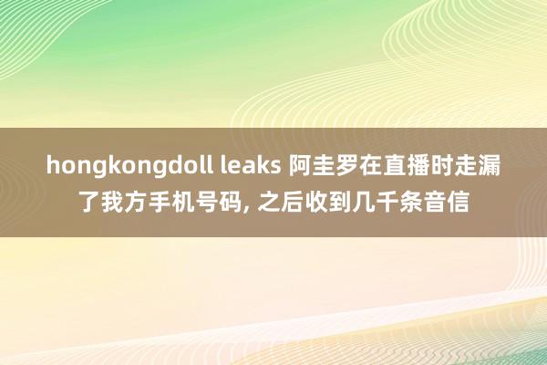 hongkongdoll leaks 阿圭罗在直播时走漏了我方手机号码， 之后收到几千条音信