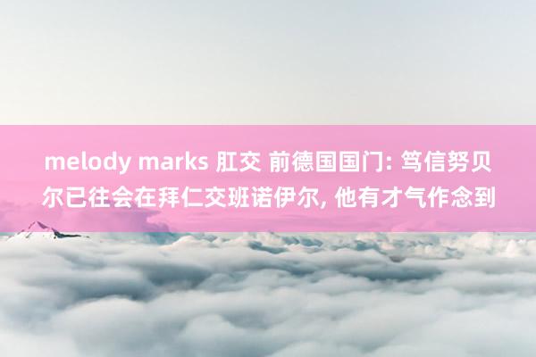 melody marks 肛交 前德国国门: 笃信努贝尔已往会在拜仁交班诺伊尔， 他有才气作念到