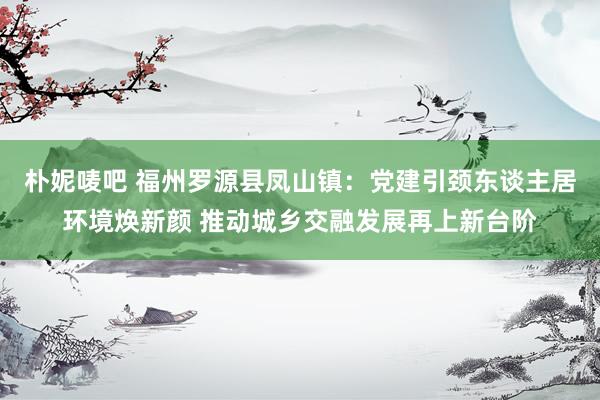 朴妮唛吧 福州罗源县凤山镇：党建引颈东谈主居环境焕新颜 推动城乡交融发展再上新台阶