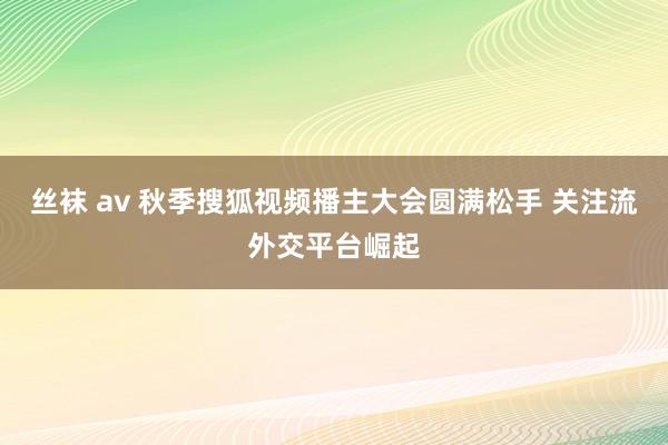 丝袜 av 秋季搜狐视频播主大会圆满松手 关注流外交平台崛起