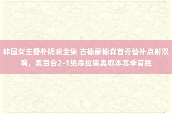 韩国女主播朴妮唛全集 古德蒙德森首秀替补点射双响，紫百合2-1绝杀拉皆奥取本赛季首胜