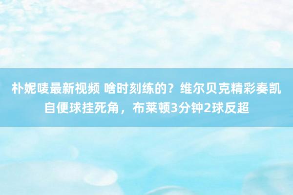 朴妮唛最新视频 啥时刻练的？维尔贝克精彩奏凯自便球挂死角，布莱顿3分钟2球反超