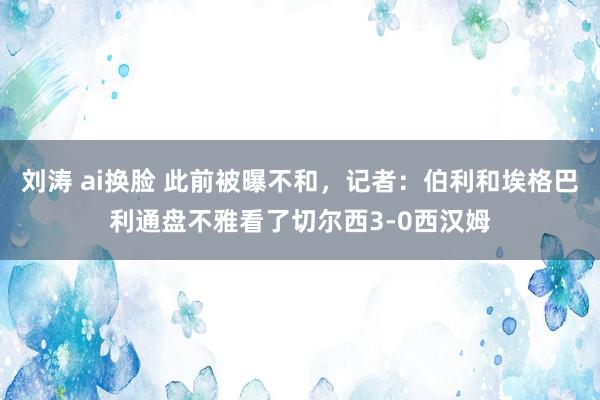 刘涛 ai换脸 此前被曝不和，记者：伯利和埃格巴利通盘不雅看了切尔西3-0西汉姆