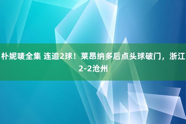 朴妮唛全集 连追2球！莱昂纳多后点头球破门，浙江2-2沧州