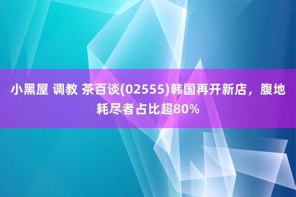 小黑屋 调教 茶百谈(02555)韩国再开新店，腹地耗尽者占比超80%