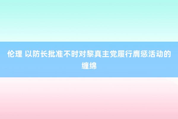 伦理 以防长批准不时对黎真主党履行膺惩活动的缠绵