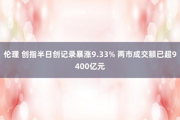 伦理 创指半日创记录暴涨9.33% 两市成交额已超9400亿元