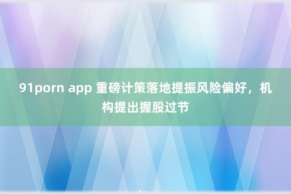 91porn app 重磅计策落地提振风险偏好，机构提出握股过节