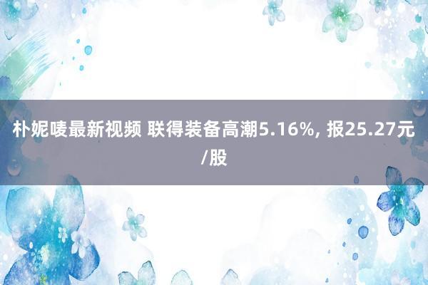 朴妮唛最新视频 联得装备高潮5.16%， 报25.27元/股