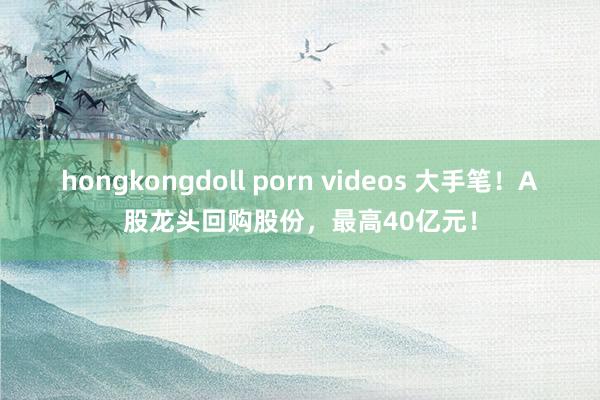 hongkongdoll porn videos 大手笔！A股龙头回购股份，最高40亿元！