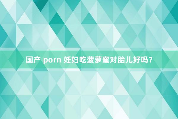 国产 porn 妊妇吃菠萝蜜对胎儿好吗？