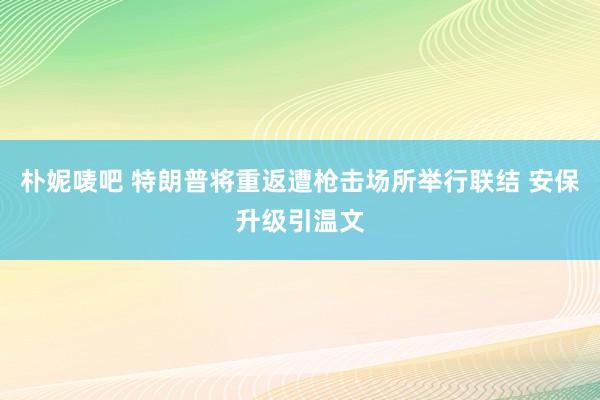 朴妮唛吧 特朗普将重返遭枪击场所举行联结 安保升级引温文