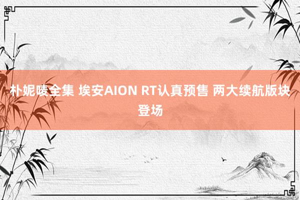 朴妮唛全集 埃安AION RT认真预售 两大续航版块登场