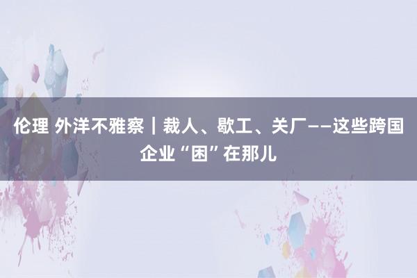 伦理 外洋不雅察｜裁人、歇工、关厂——这些跨国企业“困”在那儿